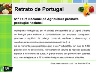 Retrato de Portugal
O programa “Portugal Sou Eu” foi lançado em Dezembro de 2012 pelo Governo
de Portugal para melhorar a competitividade das empresas portuguesas,
promover o equilíbrio da balança comercial, combater o desemprego e
contribuir para o crescimento sustentado da economia.(…)
Até ao momento estão qualificados com o selo “Portugal Sou Eu” mais de 1.800
produtos que, no seu conjunto, representam um volume de negócios agregado
superior a mil milhões de euros. A grande maioria dos produtos tem patentes
e/ou marcas registadas e 73 por cento integra o setor alimentar e bebidas.
Fonte: www.destakes.com, 7 de Junho de 2014
51ª Feira Nacional de Agricultura promove
produção nacional
 