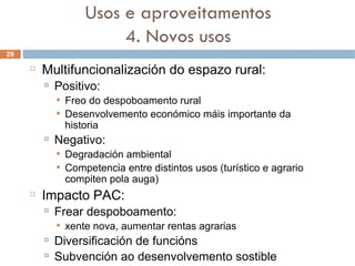 Multifuncionalización do espazo rural: Positivo: Freo do despoboamento rural Desenvolvemento económico máis importante da historia Negativo:  Degradación ambiental Competencia entre distintos usos (turístico e agrario compiten pola auga) ‏ Impacto PAC: Frear despoboamento:  xente nova, aumentar rentas agrarias Diversificación de funcións Subvención ao desenvolvemento sostible Usos e aproveitamentos 4. Novos usos 