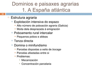 Estrutura agraria Explotación intensiva do espazo Alto número de poboación agraria (Galicia) ‏ Moita dela desprazada á emigración Poboamento rural intercalar  Pequenos pobos e aldeas Tenza directa Domina o minifundismo Parcelas dispostas a xeito de  bocage Parcelas afastadas entre si Problemas: Mecanización Concentración parcelaria Dominios e paisaxes agrarias  1. A España atlántica 
