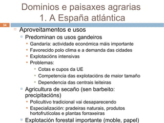Aproveitamentos e usos Predominan os usos gandeiros Gandaría: actividade económica máis importante Favorecido polo clima e a demanda das cidades Explotacións intensivas Problemas: Cotas e cupos da UE Competencia das explotacións de maior tamaño Dependencia das centrais leiteiras Agricultura de secaño (sen barbeito: precipitacións) ‏ Policultivo tradicional vai desaparecendo Especialización: pradeiras naturais, produtos hortofrutícolas e plantas forraxeiras Explotación forestal importante (moble, papel) ‏ Dominios e paisaxes agrarias  1. A España atlántica 