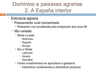 Estrutura agraria Poboamento rural concentrado  Poboación moi envellecida pola emigración dos anos 60 Moi variada: Norte e Leste: Minifundio Regadío Bocage Sur e Oeste Latifundio Secaño Openfield Fortes investimentos en agricultura e gandaría Intensificar rendementos e diversificar produtos Dominios e paisaxes agrarias  2. A España interior 