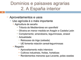 Aproveitamentos e usos Uso agrícola é o máis importante Agricultura de secaño Triloxía do Mediterráneo en  openfield Oliveira en menor medida en Aragón e Castela-León Complemento: amendoeira, leguminosas, xirasol Actualidade: Retroceso do trigo (cebada) UE fomenta rotación cereal-leguminosas Regadío Aproveitamento máis intensivo Cultivos industriais, froitas, hortalizas  Rendementos menores que Levante, polas xeadas Dominios e paisaxes agrarias  2. A España interior 
