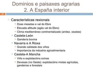 Características rexionais Dúas mesetas e val do Ebro Elevada altitude (agás val do Ebro) Clima mediterráneo continentalizado (aridez, xeadas) Castela-León Gandería bovina Navarra e A Rioxa Grande calidade dos viños Importancia da industria agroalimentaria Castela-A Mancha Viño e explotacións ovinas Devesas (no Oeste): explotacións mixtas agrícolas, gandeiras e forestais Dominios e paisaxes agrarias  2. A España interior 