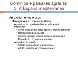 Aproveitamentos e usos Uso agrícola é o máis importante Agricultura de regadío (substitúe a de secaño tradicional) Clima excepcional, solos óptimos, grande demanda Horticultura baixo plástico Árbores froiteiras mediterráneas e subtropicais Mercado da UE: poder adquisitivo Agricultura de secaño Triloxía mediterránea e amendoeira Val do Guadalquivir, zonas prelitorais Dominios e paisaxes agrarias  3. A España mediterránea 