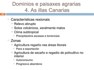 Características rexionais Relevo abrupto Solos volcánicos, xeralmente malos Clima subtropical Precipitacións escasas e torrenciais Zonas Agricultura regadío nas áreas litorais Para a exportación Agricultura de secaño e regadío de policultivo no interior Autoconsumo Progresivo abandono Dominios e paisaxes agrarias  4. As illas Canarias 