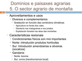 Aproveitamentos e usos Diversos e complementarios Gradación en función das condicións climáticas Agricultura no fondo dos vales Gandería nas matogueiras e nos prados Explotación forestal nas abas das montañas Características rexionais Condicionantes físicos son moi importantes Norte: introdución produtos hortícolas Sur: Introdución amendoeiras e oliveiras (socalcos) Gandaría: Norte: bovina Sur: ovina (transhumancia local) Dominios e paisaxes agrarias  5. O sector agrario de montaña 