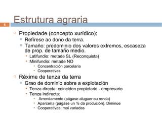 Estrutura agraria Propiedade (concepto xurídico): Refírese ao dono da terra. Tamaño: predominio dos valores extremos, escaseza de prop. de tamaño medio. Latifundio: metade SL (Reconquista) ‏ Minifundio: metade NO Concentración parcelaria Cooperativas Réxime de tenza da terra Grao de dominio sobre a explotación Tenza directa: coinciden propietario - empresario Tenza indirecta: Arrendamento (págase aluguer ou renda) ‏ Aparcería (págase un % da produción). Diminúe Cooperativas: moi variadas 