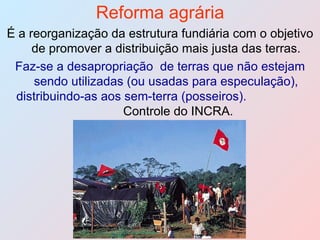 Reforma agrária É a reorganização da estrutura fundiária com o objetivo de promover a distribuição mais justa das terras. Faz-se a desapropriação  de terras que não estejam sendo utilizadas (ou usadas para especulação), distribuindo-as aos sem-terra (posseiros).  Controle do INCRA. 
