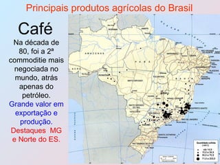 Principais produtos agrícolas do Brasil Café   Na década de 80, foi a 2ª commoditie mais negociada no mundo, atrás apenas do petróleo. Grande valor em exportação e produção.  Destaques  MG e Norte do ES. 