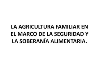 LA AGRICULTURA FAMILIAR EN
EL MARCO DE LA SEGURIDAD Y
LA SOBERANÍA ALIMENTARIA.
 