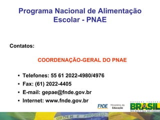 Programa Nacional de Alimentação
           Escolar - PNAE


Contatos:

            COORDENAÇÃO-GERAL DO PNAE

  •   Telefones: 55 61 2022-4980/4976
  •   Fax: (61) 2022-4405
  •   E-mail: gepae@fnde.gov.br
  •   Internet: www.fnde.gov.br
 