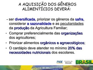 A AQUISIÇÃO DOS GÊNEROS
          ALIMENTÍCIOS DEVERÁ:

 - ser diversificada, priorizar os gêneros da safra,
   considerar a sazonalidade e as peculiaridades
   da produção da Agricultura Familiar;
- Comprar preferencialmente das organizações
   dos agricultores;
- Priorizar alimentos orgânicos e agroecológicos;
- O cardápio deve atender no mínimo 20% das
   necessidades nutricionais dos escolares.
 
