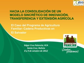 HACIA LA CONSOLIDACIÓN DE UN
MODELO SINCRÉTICO DE INNOVACIÓN,
TRANSFERENCIA Y EXTENSIÓN AGRÍCOLA

El Caso del Programa de Agricultura
Familiar- Cadena Productivas en
El Salvador



         Edgar Cruz Palencia; IICA
            Santa Cruz, Bolivia
         8 y 9 de octubre de 2012
 