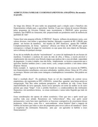 AGRICULTURA FAMILIAR E O DESMATAMENTO DA AMAZÔNIA: Da mesmice
ao pecado.
Ao longo dos últimos 30 anos tenho me perguntado qual a relação custo e beneficio dos
financiamentos voltados para a agricultura familiar. O que esse volume de recursos liberados
pelos programas do Governo Federal, mais recentemente o PRONAF, pelos governos
estaduais, tipo FMPES no Amazonas, têm proporcionado aos produtores rurais de melhoria de
qualidade de vida?
Vamos fazer uma pequena reflexão. O PRONAF financia milhares de produtores rurais, com
valores diversos, com ênfase a agricultura familiar, liberando a quantia de R$ 1.500,00, para
plantar um hectare de mandioca. Até meados de 2007 financiava apenas R$ 1.000,00.
Complementarmente, de forma “generosa” oferecia um bônus de R$ 250,00 para quem
conseguisse o milagre de pagar no vencimento ou seja quase dois anos depois da liberação,
sem a cobrança de qualquer encargo.
Já me dei ao trabalho de calcular “racionalmente” os custos de implantação de um hectare de
mandioca. Considerei a ausência do custo da mão de obra, o bônus, a receita provável e
simplesmente não encontrei uma fórmula mágica que pudesse dar a essa atividade capacidade
de pagamento. A conta é simples, mas não fecha, simplesmente os técnicos esqueceram que o
agricultor familiar também come e come muito, veste, compra remédios e tem tantas outras
despesas básicas.
Outro exemplo: A Agência de Fomento do Estado do Amazonas, com recursos do FMPES,
tem financiamentos semelhantes, com juros subsidiados também oferece bônus de 25% sobre
os encargos. Mesmo com todas essas vantagens a inadimplência é assustadora. Não poderia ser
diferente.
Qual o resultado disso? Os produtores ficam no rol dos impedidos de contrair novos
empréstimos, são registrados no SPC e SERASA, restam-lhes aguardar uma futura anistia ou
renegociação. Não lhes sobra nenhuma perspectiva de melhorar de vida. Como ficam
impossibilitados de nova operação, fazem novas operações em nome da mulher ou de outro
parente que esteja “limpo”. Com o jeitinho brasileiro e a condescendência das instituições
financeiras e de assistência técnica, as coisas continuam e vamos todos fingindo que tudo irá
melhorar.
Essas considerações são apenas de ordem econômica. Claro que tem o apelo social que
justifica toda essa atitude. Resumimos em “sobrevivência”. Mas, esse apelo social
permaneceria e seria bem mais significativo se houvesse a perspectiva do crescimento desses
produtores. Além disso, como fica o meio-ambiente nessa história? Qual o impacto de
milhões de hectares que todos os anos são preparados para novos cultivos de mandioca? Quais
as exigências das instituições financeiras para que um agricultor se habilite a esses
financiamentos?
 