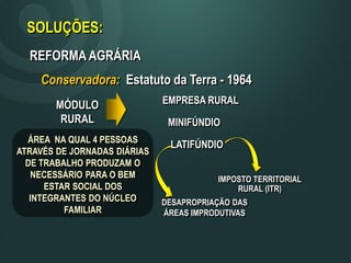 SOLUÇÕES:
REFORMA AGRÁRIA
Conservadora: Estatuto da Terra - 1964
MÓDULO
RURAL
ÁREA NA QUAL 4 PESSOAS
ATRAVÉS DE JORNADAS DIÁRIAS
DE TRABALHO PRODUZAM O
NECESSÁRIO PARA O BEM
ESTAR SOCIAL DOS
INTEGRANTES DO NÚCLEO
FAMILIAR
MINIFÚNDIO
EMPRESA RURAL
LATIFÚNDIO
IMPOSTO TERRITORIAL
RURAL (ITR)
DESAPROPRIAÇÃO DAS
ÁREAS IMPRODUTIVAS
 