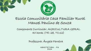 Escola Comunitária Casa Familiar Rural
Manoel Paulino de Souza
A B A E T E T U B A - P A
2 0 2 4
Professora: Ângela Ferreira
Componente Curricular: AGRICULTURA GERAL
40 horas (TE: 28, TC:12)
 