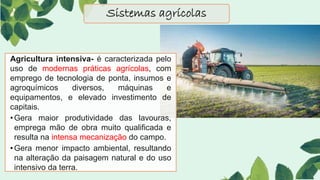 Sistemas agrícolas
Agricultura intensiva- é caracterizada pelo
uso de modernas práticas agrícolas, com
emprego de tecnologia de ponta, insumos e
agroquímicos diversos, máquinas e
equipamentos, e elevado investimento de
capitais.
•Gera maior produtividade das lavouras,
emprega mão de obra muito qualificada e
resulta na intensa mecanização do campo.
•Gera menor impacto ambiental, resultando
na alteração da paisagem natural e do uso
intensivo da terra.
 
