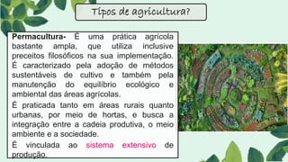 Permacultura- É uma prática agrícola
bastante ampla, que utiliza inclusive
preceitos filosóficos na sua implementação.
É caracterizado pela adoção de métodos
sustentáveis de cultivo e também pela
manutenção do equilíbrio ecológico e
ambiental das áreas agrícolas.
É praticada tanto em áreas rurais quanto
urbanas, por meio de hortas, e busca a
integração entre a cadeia produtiva, o meio
ambiente e a sociedade.
É vinculada ao sistema extensivo de
produção.
Tipos de agricultura?
 