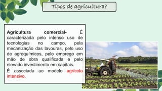 Tipos de agricultura?
Agricultura comercial- É
caracterizada pelo intenso uso de
tecnologias no campo, pela
mecanização das lavouras, pelo uso
de agroquímicos, pelo emprego em
mão de obra qualificada e pelo
elevado investimento em capitais.
É associada ao modelo agrícola
intensivo.
 