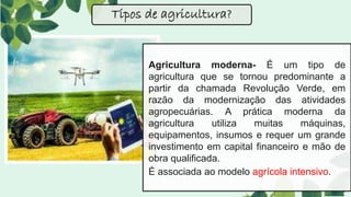 Agricultura moderna- É um tipo de
agricultura que se tornou predominante a
partir da chamada Revolução Verde, em
razão da modernização das atividades
agropecuárias. A prática moderna da
agricultura utiliza muitas máquinas,
equipamentos, insumos e requer um grande
investimento em capital financeiro e mão de
obra qualificada.
É associada ao modelo agrícola intensivo.
Tipos de agricultura?
 