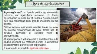 Agronegócio- É um tipo de prática agrícola muito
próximo da agricultura moderna. O termo
agronegócio remete às atividades agropecuárias
que são realizadas com grande investimento em
capital.
Nesse modelo, que utiliza amplas áreas de terra,
há intensa mecanização do solo, amplo uso de
adubos químicos e elevado nível de
produtividade.
O agronegócio é voltado para o abastecimento da
cadeia mundial de matérias-primas e alimentos,
especialmente por meio da exportação.
É associada ao modelo agrícola intensivo.
Tipos de agricultura?
 