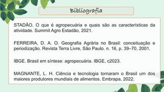 STADÃO. O que é agropecuária e quais são as características da
atividade. Summit Agro Estadão, 2021.
FERREIRA, D. A. O. Geografia Agrária no Brasil: conceituação e
periodização. Revista Terra Livre, São Paulo. n. 16, p. 39–70, 2001.
IBGE. Brasil em síntese: agropecuária. IBGE, c2023.
MAGNANTE, L. H. Ciência e tecnologia tornaram o Brasil um dos
maiores produtores mundiais de alimentos. Embrapa, 2022.
Bibliografia
 