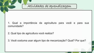 1. Qual a importância da agricultura para você e para sua
comunidade?
2. Qual tipo de agricultura você realiza?
3. Você costuma usar algum tipo de mecanização? Qual? Por que?
Atividades de aprendizagem
 