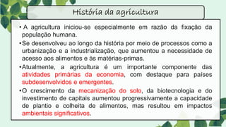 • A agricultura iniciou-se especialmente em razão da fixação da
população humana.
•Se desenvolveu ao longo da história por meio de processos como a
urbanização e a industrialização, que aumentou a necessidade de
acesso aos alimentos e às matérias-primas.
•Atualmente, a agricultura é um importante componente das
atividades primárias da economia, com destaque para países
subdesenvolvidos e emergentes.
•O crescimento da mecanização do solo, da biotecnologia e do
investimento de capitais aumentou progressivamente a capacidade
de plantio e colheita de alimentos, mas resultou em impactos
ambientais significativos.
História da agricultura
 