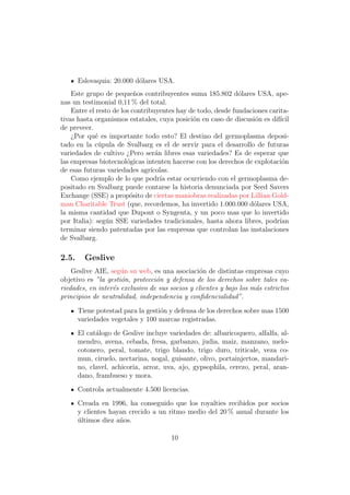 Eslovaquia: 20.000 d´lares USA.
                           o
    Este grupo de peque˜os contribuyentes suma 185.802 d´lares USA, ape-
                           n                                  o
nas un testimonial 0,11 % del total.
    Entre el resto de los contribuyentes hay de todo, desde fundaciones carita-
tivas hasta organismos estatales, cuya posici´n en caso de discusi´n es dif´
                                              o                    o        ıcil
de preveer.
    ¿Por qu´ es importante todo esto? El destino del germoplasma deposi-
            e
tado en la c´pula de Svalbarg es el de servir para el desarrollo de futuras
              u
variedades de cultivo ¿Pero ser´n libres esas variedades? Es de esperar que
                                   a
las empresas biotecnol´gicas intenten hacerse con los derechos de explotaci´n
                        o                                                    o
de esas futuras variedades agr´  ıcolas.
    Como ejemplo de lo que podr´ estar ocurriendo con el germoplasma de-
                                     ıa
positado en Svalbarg puede contarse la historia denunciada por Seed Savers
Exchange (SSE) a prop´sito de ciertas maniobras realizadas por Lillian Gold-
                         o
man Charitable Trust (que, recordemos, ha invertido 1.000.000 d´lares USA,
                                                                  o
la misma cantidad que Dupont o Syngenta, y un poco mas que lo invertido
por Italia): seg´n SSE variedades tradicionales, hasta ahora libres, podr´
                u                                                           ıan
terminar siendo patentadas por las empresas que controlan las instalaciones
de Svalbarg.

2.5.     Geslive
    Geslive AIE, seg´n su web, es una asociaci´n de distintas empresas cuyo
                     u                          o
objetivo es ”la gesti´n, protecci´n y defensa de los derechos sobre tales va-
                     o           o
riedades, en inter´s exclusivo de sus socios y clientes y bajo los m´s estrictos
                  e                                                 a
principios de neutralidad, independencia y conﬁdencialidad”.

       Tiene potestad para la gesti´n y defensa de los derechos sobre mas 1500
                                   o
       variedades vegetales y 100 marcas registradas.
       El cat´logo de Geslive incluye variedades de: albaricoquero, alfalfa, al-
             a
       mendro, avena, cebada, fresa, garbanzo, judia, maiz, manzano, melo-
       cotonero, peral, tomate, trigo blando, trigo duro, triticale, veza co-
       mun, ciruelo, nectarina, nogal, guisante, olivo, portainjertos, mandari-
       no, clavel, achicoria, arroz, uva, ajo, gypsophila, cerezo, peral, aran-
       dano, frambueso y mora.
       Controla actualmente 4.500 licencias.
       Creada en 1996, ha conseguido que los royalties recibidos por socios
       y clientes hayan crecido a un ritmo medio del 20 % anual durante los
       ultimos diez a˜os.
       ´             n

                                       10
 