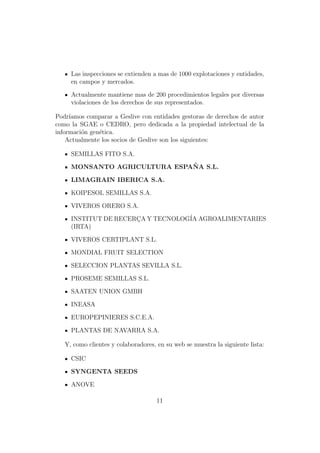 Las inspecciones se extienden a mas de 1000 explotaciones y entidades,
     en campos y mercados.

     Actualmente mantiene mas de 200 procedimientos legales por diversas
     violaciones de los derechos de sus representados.

Podr´ıamos comparar a Geslive con entidades gestoras de derechos de autor
como la SGAE o CEDRO, pero dedicada a la propiedad intelectual de la
informaci´n gen´tica.
         o     e
    Actualmente los socios de Geslive son los siguientes:

     SEMILLAS FITO S.A.
                              ˜
     MONSANTO AGRICULTURA ESPANA S.L.

     LIMAGRAIN IBERICA S.A.

     KOIPESOL SEMILLAS S.A.

     VIVEROS ORERO S.A.

     INSTITUT DE RECERCA Y TECNOLOG´ AGROALIMENTARIES
                      ¸            IA
     (IRTA)

     VIVEROS CERTIPLANT S.L.

     MONDIAL FRUIT SELECTION

     SELECCION PLANTAS SEVILLA S.L.

     PROSEME SEMILLAS S.L.

     SAATEN UNION GMBH

     INEASA

     EUROPEPINIERES S.C.E.A.

     PLANTAS DE NAVARRA S.A.

   Y, como clientes y colaboradores, en su web se muestra la siguiente lista:

     CSIC

     SYNGENTA SEEDS

     ANOVE

                                     11
 