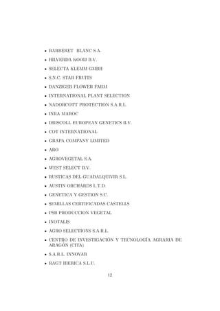 BARBERET BLANC S.A.

HILVERDA KOOIJ B.V.

SELECTA KLEMM GMBH

S.N.C. STAR FRUITS

DANZIGER FLOWER FARM

INTERNATIONAL PLANT SELECTION

NADORCOTT PROTECTION S.A.R.L.

INRA MAROC

DRISCOLL EUROPEAN GENETICS B.V.

COT INTERNATIONAL

GRAPA COMPANY LIMITED

ARO

AGROVEGETAL S.A.

WEST SELECT B.V.

RUSTICAS DEL GUADALQUIVIR S.L.

AUSTIN ORCHARDS L.T.D.

GENETICA Y GESTION S.C.

SEMILLAS CERTIFICADAS CASTELLS

PSB PRODUCCION VEGETAL

INOTALIS

AGRO SELECTIONS S.A.R.L.

CENTRO DE INVESTIGACION Y TECNOLOG´ AGRARIA DE
                     ´            IA
    ´
ARAGON (CITA)

S.A.R.L. INNOVAR

RAGT IBERICA S.L.U.

                         12
 