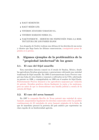 RAGT SEMENCES

       RAGT SEEDS LTD.

       VIVEROS ATANASIO NARANJO S.L.

       VIVEROS MARIANO SORIA S.L.
                                         ´
       NAKTUINBOUW - SERVICIO DE INSPECCION PARA LA HOR-
       TICULTURA DE LOS PAISES BAJOS

    Los abogados de Geslive realizan una defensa de los derechos de sus socios
y clientes que llega hasta las ultimas consecuencias, consiguiendo penas de
                               ´
prisi´n si es preciso.
     o


3.     Algunos ejemplos de la problem´tica de la
                                      a
       ”propiedad intelectual”de los genes
3.1.    El caso del frijol amarillo
    Esta surrealista historia comez´ en el estado de Sinaloa, M´xico, donde
                                     o                            e
los agricultores llevaban generaciones y generaciones cultivando una variedad
tradicional de frijol amarillo. En 1994 el norteamericano Larry Proctor com-
pr´ una bolsa de estos frijoles y comenz´ a cultivarlos en los USA, solicitando
  o                                      o
su patente en 1996, y consigui´ndola en 1999 con el nombre de frijol Enola.
                                 e
Posteriormente Proctor denunci´ a los agricultores mejicanos por violaci´n
                                   o                                         o
de patente. Estudios gen´ticos dieron ﬁnalmente la raz´n a los mejicanos,
                           e                                o
pero no antes de que se desencadenase una batalla judicial a cuenta de la
autor´ del frijol.
      ıa

3.2.    El caso del arroz basmati
    En 1997 la compa˜´ RiceTec de Texas patent´ una variedad de arroz
                       nıa                       o
basmati, asegur´ndose legalmente los derechos comerciales sobre las posibles
                a
combinaciones de 22 variedades de arroz basmati originales de la India, lo
que de inmediato provoc´ la protesta del pa´ asi´tico por representar un
                           o                 ıs  a
claro expolio de su biodiversidad agr´
                                     ıcola.




                                      13
 