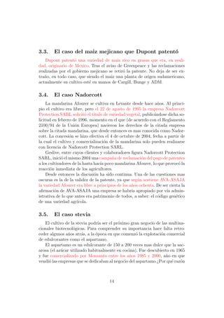 3.3.    El caso del maiz mejicano que Dupont patent´
                                                   o
    Dupont patent´ una variedad de maiz rico en grasas que era, en reali-
                   o
dad, originario de Mexico. Tras el aviso de Greenpeace y las reclamaciones
realizadas por el gobierno mejicano se retir´ la patente. No deja de ser ex-
                                            o
tra˜o, en todo caso, que siendo el maiz una planta de origen sudamericano,
   n
actualmente su cultivo est´ en manos de Cargill, Bunge y ADM.
                          e

3.4.    El caso Nadorcott
     La mandarina Afourer se cultiva en Levante desde hace a˜os. Al princi-
                                                                  n
pio el cultivo era libre, pero el 22 de agosto de 1995 la empresa Nadorcott
Protection SARL solicit´ el t´
                           o   ıtulo de variedad vegetal, public´ndose dicha so-
                                                                a
licitud en febrero de 1996, momento en el que (de acuerdo con el Reglamento
2100/94 de la Uni´n Europea) nacieron los derechos de la citada empresa
                     o
sobre la citada mandarina, que desde entonces es mas conocida como Nador-
cott. La concesi´n se hizo efectiva el 4 de octubre de 2004, fecha a partir de
                  o
la cual el cultivo y comercializaci´n de la mandarina solo pueden realizarse
                                     o
con licencia de Nadorcott Protection SARL.
     Geslive, entre cuyos clientes y colaboradores ﬁgura Nadorcott Protection
SARL, inici´ el mismo 2004 una campa˜a de reclamaci´n del pago de patentes
             o                           n               o
a los cultivadores de la hasta hac´ poco mandarina Afourer, lo que provoc´ la
                                   ıa                                        o
reacci´n inmediata de los agricultores.
       o
     Desde entonces la discusi´n ha sido continua. Una de las cuestiones mas
                               o
oscuras es la de la validez de la patente, ya que seg´n sostiene AVA-ASAJA
                                                      u
la variedad Afourer era libre a principios de los a˜os ochenta. De ser cierta la
                                                   n
aﬁrmaci´n de AVA-ASAJA una empresa se habr´ apropiado por v´ admin-
         o                                         ıa                 ıa
istrativa de lo que antes era patrimonio de todos, a saber: el c´digo gen´tico
                                                                  o        e
de una variedad agr´   ıcola.

3.5.    El caso stevia
    El cultivo de la stevia podr´ ser el pr´ximo gran negocio de las multina-
                                ıa         o
cionales biotecnol´gicas. Para comprender su importancia hace falta retro-
                   o
ceder algunos a˜os atr´s, a la ´poca en que comenz´ la explotaci´n comercial
                n       a      e                    o           o
de edulcorantes como el aspartamo.
    El aspartamo es un edulcorante de 150 a 200 veces mas dulce que la sac-
arosa (el az´car utilizado habitualmente en cocina). Fue descubierto en 1965
            u
y fue comercializado por Monsanto entre los a˜os 1985 y 2000, a˜o en que
                                                n                  n
vendi´ las empresas que se dedicaban al negocio del aspartamo ¿Por qu´ raz´n
      o                                                               e    o



                                      14
 