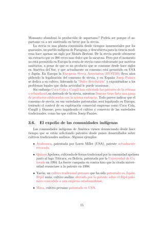 Monsanto abandon´ la producci´n de aspartamo? Podr´ ser porque el as-
                    o              o                       ıa
partamo va a ser sustituido en breve por la stevia.
    La stevia es una planta consumida desde tiempos inmemoriales por los
guaran´ un pueblo ind´
        ıes,              ıgena de Paraguay, y descubierta para la ciencia mod-
erna hace apenas un siglo por Mois´s Bertoni. De la stevia puede obtenerse
                                      e
un extracto que es 300 veces mas dulce que la sacarosa. Pero por el momento
no est´ permitida en Europa la venta de stevia como edulcorante por motivos
      a
sanitarios, a pesar de que es un producto que se consume desde hace siglos
en Am´rica del Sur, y que actualmente su consumo est´ permitido en USA
       e                                                  a
y Jap´n. En Europa la European Stevia Association (EUSTAS) lleva a˜os
      o                                                                     n
pidiendo la legalizaci´n del consumo de stevia, y en Espa˜a Josep Pamies
                      o                                       n
se dedica a su cultivo, liderando la ”Dulce Revoluci´n” y exponi´ndose a los
                                                     o             e
problemas legales que dicha actividad le puede ocasionar.
    Sin embargo Coca Cola y Cargill han solicitado las patentes de la rebiana
o rebaudiosid,un derivado de la stevia, mientras Danone tiene lista una gama
de productos edulcorados con la misma sustancia. Todo parece indicar que el
consumo de stevia, en sus variedades patentadas, ser´ legalizado en Europa,
                                                       a
teniendo el control de su explotaci´n comercial empresas como Coca Cola,
                                     o
Cargill y Danone, pero impidiendo el cultivo y comercio de las variedades
tradicionales, como las que cultiva Josep Pamies.

3.6.     El expolio de las comunidades ind´
                                          ıgenas
    Las comunidades ind´ ıgenas de Am´rica vienen denunciando desde hace
                                       e
tiempo que se est´n solicitando patentes desde paises desarrollados sobre
                   a
cultivos tradicionales andinos. Algunos ejemplos:

       Ayahuasca, patentada por Loren Miller (USA), patente actualmente
       revocada.

       Quinoa Apelawa, cultivada de forma tradicional por la comunidad apelawa
       junto al lago Titicaca, en Bolivia, patentada por la Universidad de Co-
       lorado en 1994. La fuerte campa˜a en contra hizo que la citada univer-
                                        n
       sidad renunciase a la patente en 1998.

       Yac´n, un cultivo tradicional peruano que ha sido patentado en Jap´n.
           o                                                                 o
       Frijol nu˜a, cultivo andino afectado por la patente sobre el frijol palo-
                n
       mero concedida a una empresa estadounidense.

       Maca, cultivo peruano patentado en USA.




                                       15
 