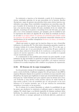 La resistencia a insectos se ha intentado a partir de la incoporaci´n a
                                                                          o
ciertas variedades agr´ ıcolas de un gen procedente de la bacteria Bacillus
thurigiensis, capaz de generar una prote´ t´xica para ciertos insectos con-
                                           ına o
siderados como plaga. Estas variedades transg´nicas son conocidas como Bt,
                                                 e
por el nombre de la bacteria de la que procede el gen. Estar´ bien si afec-
                                                               ıa
tase a los insectos diana (taladro del ma´ enrollador de la col, taladro del
                                            ız,
algod´n, escarabajo de la patata o escarabajo de la ra´ del ma´ por ejem-
      o                                                  ız       ız,
plo) y no a otros (mariposa monarca, por ejemplo), pero la realidad es que
la experiencia del cultivo de algod´n Bt en la India ha resultado un fraca-
                                    o
so: no solo no se logr´ reducir el consumo de pesticidas para luchar contra
                       o
los par´sitos del algod´n, sino que las pr´cticas comerciales abusivas de los
        a               o                   a
distribuidores de las semillas transg´nicas llevaron a la ruina y al suicidio a
                                     e
muchos agricultores.
    ¿Hasta que punto es seguro que los insectos diana no van a desarrollar
tolerancia a la prote´ Bt? No debe haber demasiadas garant´ cuando en
                     ına                                        ıas
el mismo trabajo de la se˜ora Renobales (p´ginas 76 y 77) se dice que es
                            n                   a
razonable pensar que el uso generalizado de la prote´na Bt para control de
                                                       ı
insectos diana inducir´ al desarrollo de la resistencia a esta prote´na en las
                        a                                             ı
especies de insectos expuestos a ella, lo mismo que ha sucedido en el pasado
con los insecticidas qu´micos.
                        ı
    Y a continuaci´n se dan medidas para retrasar (no para impedir, ya que
                   o
hablamos de algo inevitable) la aparici´n de plagas de insectos resistentes a
                                         o
la prote´ Bt. Esto es obligatorio para el agricultor, y la empresa comercia-
         ına
lizadora de la semilla trang´nica debe establecer un programa de seguimiento.
                             e

3.10.     El fracaso de la soja transg´nica
                                      e
     La otra presunta ventaja de los transg´nicos, seg´n Renobales, es su toler-
                                            e         u
ancia a cierto herbicida, el glifosato (p´gina 55), del que hasta el a˜o 2000 la
                                         a                            n
empresa Monsanto dispuso de su patente en exclusiva (es mas conocido como
RoundUp). Se supone que el glifosato es mejor que otros herbicidas porque es
letal para las ”malas hierbas”pero poco agresivo para los dem´s seres vivos:
                                                                 a
este herbicida es muy efectivo contra muchas especies de malas hierbas de
hoja ancha y afecta a una v´a metab´lica que no est´ presente en los seres
                               ı        o                a
humanos ni en muchos animales, que es la que sintetiza los amino´cidos    a
arom´ticos (esenciales en las personas).
      a
     En el trabajo de la se˜ora Renobales se admite la posibilidad de que
                             n
los genes que producen la resistencia al glifosato pasen a especies locales
(p´gina 79), dando lugar a un h´
   a                               ıbrido imposible de eliminar mediante dicho
herbicida. La soluci´n propuesta por Renobales es la siguiente: el control
                      o
de estos h´bridos se consigue aplicando un herbicida diferente, pudiendo ser
           ı

                                      17
 