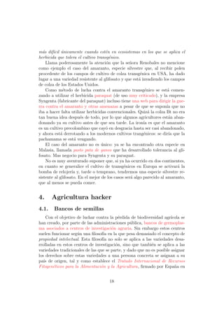m´s dif´cil unicamente cuando est´n en ecosistemas en los que se aplica el
  a     ı ´                          e
herbicida que tolera el cultivo transg´nico.
                                       e
    Llama poderosamente la atenci´n que la se˜ora Renobales no mencione
                                     o            n
como ejemplo el caso del amaranto, especie silvestre que, al recibir polen
procedente de los campos de cultivo de colza transg´nica en USA, ha dado
                                                         e
lugar a una variedad resistente al glifosato y que est´ invadiendo los campos
                                                        a
de colza de los Estados Unidos.
    Como m´todo de lucha contra el amaranto transg´nico se est´ comen-
              e                                             e          a
zando a utilizar el herbicida paraquat (de uso muy criticado), y la empresa
Syngenta (fabricante del paraquat) incluso tiene una web para dirigir la gue-
rra contra el amaranto y otras amenazas a pesar de que se supon´ que noıa
iba a hacer falta utilizar herbicidas convencionales. Quiz´ la colza Bt no era
                                                              a
tan buena idea despu´s de todo, por lo que algunos agricultores est´n aban-
                        e                                               a
donando ya su cultivo antes de que sea tarde. La iron´ es que el amaranto
                                                           ıa
es un cultivo precolombino que cay´ en desgracia hasta ser casi abandonado,
                                     o
y ahora est´ derrotando a los modernos cultivos trang´nicos: se dir´ que la
            a                                              e            ıa
pachamama se est´ vengando.
                    a
    El caso del amaranto no es unico: ya se ha encontrado otra especie en
                                   ´
Malasia, llamada pasto pata de ganso que ha desarrollado tolerancia al gli-
fosato. Mas negocio para Syngenta y su paraquat.
    No es muy aventurado suponer que, si ya ha ocurrido en dos continentes,
en cuanto se generalice el cultivo de transg´nicos en Europa se activar´ la
                                               e                           a
bomba de relojer´ y, tarde o temprano, tendremos una especie silvestre re-
                   ıa
sistente al glifosato. En el mejor de los casos ser´ algo parecido al amaranto,
                                                   a
que al menos se pueda comer.


4.     Agricultura hacker
4.1.    Bancos de semillas
    Con el objetivo de luchar contra la p´rdida de biodiversidad agr´
                                           e                           ıcola se
han creado, por parte de las administraciones p´blica, bancos de germoplas-
                                                 u
ma asociados a centros de investigaci´n agraria. Sin embargo estos centros
                                       o
suelen funcionar seg´n una ﬁlosof´ en la que pesa demasiado el concepto de
                     u            ıa
propiedad intelectual. Esta ﬁlosof´ no solo se aplica a las variedades desa-
                                  ıa
rrolladas en estos centros de investigaci´n, sino que tambi´n se aplica a las
                                         o                  e
variedades tradicionales de las que se parte, y dado que no es posible asignar
los derechos sobre estas variedades a una persona concreta se asignan a su
pa´ de origen, tal y como establece el Tratado Internacional de Recursos
   ıs
Fitogen´ticos para la Alimentaci´n y la Agricultura, ﬁrmado por Espa˜a en
        e                        o                                       n


                                      18
 