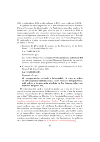 2002 y ratiﬁcado en 2004, y adoptado por la FAO en su resoluci´n 3/2001.
                                                                   o
    En general las ideas expresadas en el Tratado Internacional de Recursos
Fitogen´ticos para la Alimentaci´n y la Agricultura recuerdan mucho a la
        e                         o
Resoluci´n 4/89 de la FAO, pero mientras que en el texto de la FAO se
         o
citaba expresamente a la comunidad internacional como depositaria de los
derechos de las generaciones presentes y futuras de agricultores, en el Tratado
se hace menci´n a la soberan´ de los estados sobre sus recursos ﬁtogen´ticos.
               o             ıa                                          e
El matiz salta a la vista en cuanto se comparan los documentos redactados
en distintas ´pocas:
             e
     Extracto del 25° periodo de sesiones de La Conferencia de La FAO,
     Roma, 11-29 de noviembre de 1989.
     LA CONFERENCIA,
     Reconociendo que :
     Los recursos ﬁtogen´ticos son una herencia com´ n de la humanidad
                         e                            u
     que hay que conservar y deben estar libremente disponibles para su uti-
     lizaci´n, en beneﬁcio de las generaciones presentes y las futuras,...
           o
     Extracto del 260 periodo de sesiones de la Conferencia de la FAO,
     Roma, 9-27 de noviembre 1991.
     LA CONFERENCIA,
     Reconociendo que :
     el concepto de herencia de la humanidad, tal como se aplica
     en el Compromiso Internacional sobre Recursos Fitogen´ticos,
                                                          e
     est´ sujeto a la soberan´ absoluta de los Estados sobre sus
        a                      ıa
     recursos ﬁtogen´ticos,...
                     e
    De esta forma tan sutil se pas´ de un modelo en el que los recursos ﬁ-
                                    o
togen´ticos eran patrimonio de la Humanidad a otro en el que los mismos
      e
recursos son patrimonio de los diferentes estados. Es la doctrina divulgada
por la OMPI (Organizaci´n Mundial de la Propiedad Intelectual), seg´n la
                          o                                              u
cual todo recurso debe tener un due˜o que lo proteja, incluyendo recursos
                                      n
gen´ticos, conocimientos tradicionales y folclore. A partir de esa idea se es-
    e
tablece un mercado que regula el intercambio de recursos, pero como ya se ha
comprobado en casos como el del frijol amarillo, el arroz basmati o el maiz de
Dupont existe un alto riesgo de que este sistema se convierta en una v´ para
                                                                       ıa
que los pa´ mas desarrollados (especialmente aquellos que cuentan con un
           ıses
sector biotecnol´gico fuerte) se apropien por v´ administrativa de los recur-
                o                              ıa
sos ﬁtogen´ticos de los pa´ menos desarrollados (o, por citar un ejemplo
            e              ıses
relativo a conocimientos tradicionales, cabe citar las protestas del gobierno
de la India al enterarse de que los USA estaban patentando el yoga).

                                      19
 