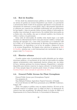 4.2.    Red de Semillas
    Si bien desde las administraciones p´blicas se observa una deriva hacia
                                           u
un sistema de gesti´n de recursos ﬁtogen´ticos que tiende a su parcelaci´n
                     o                       e                              o
y privatizaci´n desde el lado de los peque˜os agricultores se ha generado un
              o                             n
movimiento de resistencia a escala global. Aqu´ y all´ peque˜os agricultores
                                                 ı    a        n
se esfuerzan por conservar las variedades tradicionales que sus predecesores
les han legado, y lejos de parcelar dichos recursos utilizan el intercambio de
semillas como estrategia de supervivencia. En realidad dicho intercambio no
se limita solo a las semillas, sino que se extiende tambi´n a las t´cnicas de
                                                           e         e
cultivo e incluso a la gastronom´ ıa.
    Estas redes de intercambio de semillas est´n dando lugar a un tejido
                                                   a
asociativo lo suﬁcientemente fuerte como para hacerse visibles y reclamar los
derechos del agricultor tal y como est´n reconocidos en la resoluci´n 4/89
                                         a                             o
de la FAO, en el Tratado Internacional de Recursos Fitogen´ticos para la
                                                                 e
Alimentaci´n y la Agricultura o en la Ley de semillas y plantas de vivero
            o
y de recursos ﬁtogen´ticos. En Espa˜a estos colectivos se agrupan en Red
                       e               n
de Semillas, mientras que a nivel internacional este movimiento da lugar a
grupos como V´ Campesina.
                ıa

4.3.    Huertos urbanos
    A medio camino entre el proindustrial modelo defendido por las admin-
istraciones p´blicas y el movimiento de las redes de intercambio de semillas
             u
algunos ayuntamientos est´n organizando huertos urbanos que, sin animo
                           a                                            ´
de lucro, intentan gestionar los recursos humanos, ﬁtogen´ticos y naturales
                                                            e
disponibles para intentar conservar la riqueza cultural y la biodiversidad lo-
cal. Como ejemplo digno de menci´n puede citarse el trabajo realizado por
                                    o
Carolina Punset como concejala de agricultura de Altea.

4.4.    General Public License for Plant Germplasm
   General Public License para Germoplasma Vegetal
   Una propuesta de
   Tom Michaels Professor Agricultura Vegetal University of Guelph
   V1.2, 6 de Octubre de 1999 Texto presentado en la 1999 BIC Conference,
Calgary AB
   [Nota: esta p´gina se publica como un registro hist´rico. El texto no ha
                a                                      o
cambiado respecto al original, pero el c´digo de html y la informaci´n de
                                          o                           o
contacto han sido actualizados. Mi aﬁliaci´n desde el octubre de 2003 es el
                                            o
Departamento de la Ciencia Hort´ ıcola, la Universidad de Minnesota]


                                     20
 