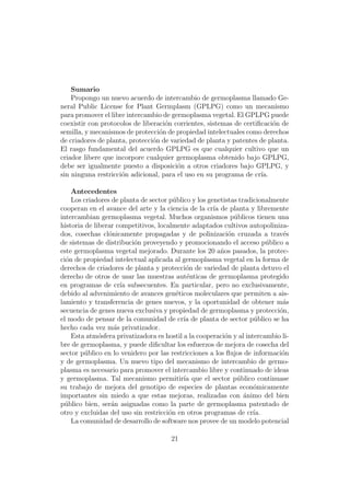 Sumario
    Propongo un nuevo acuerdo de intercambio de germoplasma llamado Ge-
neral Public License for Plant Germplasm (GPLPG) como un mecanismo
para promover el libre intercambio de germoplasma vegetal. El GPLPG puede
coexistir con protocolos de liberaci´n corrientes, sistemas de certiﬁcaci´n de
                                    o                                    o
semilla, y mecanismos de protecci´n de propiedad intelectuales como derechos
                                  o
de criadores de planta, protecci´n de variedad de planta y patentes de planta.
                                o
El rasgo fundamental del acuerdo GPLPG es que cualquier cultivo que un
criador libere que incorpore cualquier germoplasma obtenido bajo GPLPG,
debe ser igualmente puesto a disposici´n a otros criadores bajo GPLPG, y
                                        o
sin ninguna restricci´n adicional, para el uso en su programa de cr´
                     o                                               ıa.

    Antecedentes
    Los criadores de planta de sector p´blico y los genetistas tradicionalmente
                                        u
cooperan en el avance del arte y la ciencia de la cr´ de planta y libremente
                                                      ıa
intercambian germoplasma vegetal. Muchos organismos p´blicos tienen una
                                                              u
historia de liberar competitivos, localmente adaptados cultivos autopoliniza-
dos, cosechas cl´nicamente propagadas y de polinizaci´n cruzada a trav´s
                 o                                          o                e
de sistemas de distribuci´n proveyendo y promocionando el acceso p´blico a
                         o                                              u
este germoplasma vegetal mejorado. Durante los 20 a˜os pasados, la protec-
                                                         n
ci´n de propiedad intelectual aplicada al germoplasma vegetal en la forma de
  o
derechos de criadores de planta y protecci´n de variedad de planta detuvo el
                                            o
derecho de otros de usar las muestras aut´nticas de germoplasma protegido
                                            e
en programas de cr´ subsecuentes. En particular, pero no exclusivamente,
                     ıa
debido al advenimiento de avances gen´ticos moleculares que permiten a ais-
                                         e
lamiento y transferencia de genes nuevos, y la oportunidad de obtener m´s    a
secuencia de genes nueva exclusiva y propiedad de germoplasma y protecci´n, o
el modo de pensar de la comunidad de cr´ de planta de sector p´blico se ha
                                           ıa                       u
hecho cada vez m´s privatizador.
                   a
    Esta atm´sfera privatizadora es hostil a la cooperaci´n y al intercambio li-
              o                                            o
bre de germoplasma, y puede diﬁcultar los esfuerzos de mejora de cosecha del
sector p´blico en lo venidero por las restricciones a los ﬂujos de informaci´n
         u                                                                   o
y de germoplasma. Un nuevo tipo del mecanismo de intercambio de germo-
plasma es necesario para promover el intercambio libre y continuado de ideas
y germoplasma. Tal mecanismo permitir´ que el sector p´blico continuase
                                           ıa                  u
su trabajo de mejora del genotipo de especies de plantas econ´micamente
                                                                    o
importantes sin miedo a que estas mejoras, realizadas con ´nimo del bien
                                                                 a
p´blico bien, ser´n asignadas como la parte de germoplasma patentado de
  u               a
otro y excluidas del uso sin restricci´n en otros programas de cr´
                                      o                             ıa.
    La comunidad de desarrollo de software nos provee de un modelo potencial

                                      21
 