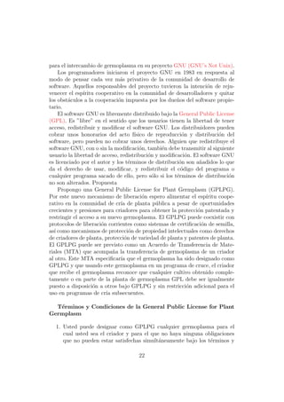 para el intercambio de germoplasma en su proyecto GNU (GNU’s Not Unix).
    Los programadores iniciaron el proyecto GNU en 1983 en respuesta al
modo de pensar cada vez m´s privativo de la comunidad de desarrollo de
                               a
software. Aquellos responsables del proyecto tuvieron la intenci´n de reju-
                                                                    o
venecer el esp´ıritu cooperativo en la comunidad de desarrolladores y quitar
los obst´culos a la cooperaci´n impuesta por los due˜os del software propie-
         a                    o                       n
tario.
    El software GNU es libremente distribuido bajo la General Public License
(GPL). Es ”libre” en el sentido que los usuarios tienen la libertad de tener
acceso, redistribuir y modiﬁcar el software GNU. Los distribuidores pueden
cobrar unos honorarios del acto f´   ısico de reproducci´n y distribuci´n del
                                                        o                o
software, pero pueden no cobrar unos derechos. Alguien que redistribuye el
software GNU, con o sin la modiﬁcaci´n, tambi´n debe transmitir al siguiente
                                        o        e
usuario la libertad de acceso, redistribuci´n y modiﬁcaci´n. El software GNU
                                           o              o
es licenciado por el autor y los t´rminos de distribuci´n son a˜adidos lo que
                                   e                   o       n
da el derecho de usar, modiﬁcar, y redistribuir el c´digo del programa o
                                                        o
cualquier programa sacado de ello, pero s´lo si los t´rminos de distribuci´n
                                             o        e                      o
no son alterados. Propuesta
    Propongo una General Public License for Plant Germplasm (GPLPG).
Por este nuevo mecanismo de liberaci´n espero alimentar el esp´
                                         o                         ıritu coope-
rativo en la comunidad de cr´ de planta p´blica a pesar de oportunidades
                               ıa              u
crecientes y presiones para criadores para obtener la protecci´n patentada y
                                                              o
restringir el acceso a su nuevo germoplasma. El GPLPG puede coexistir con
protocolos de liberaci´n corrientes como sistemas de certiﬁcaci´n de semilla,
                       o                                        o
as´ como mecanismos de protecci´n de propiedad intelectuales como derechos
  ı                                o
de criadores de planta, protecci´n de variedad de planta y patentes de planta.
                                 o
El GPLPG puede ser previsto como un Acuerdo de Transferencia de Mate-
riales (MTA) que acompa˜a la transferencia de germoplasma de un criador
                            n
al otro. Este MTA especiﬁcar´ que el germoplasma ha sido designado como
                               ıa
GPLPG y que usando este germoplasma en un programa de cruce, el criador
que recibe el germoplasma reconoce que cualquier cultivo obtenido comple-
tamente o en parte de la planta de germoplasma GPL debe ser igualmente
puesto a disposici´n a otros bajo GPLPG y sin restricci´n adicional para el
                    o                                      o
uso en programas de cr´ subsecuentes.
                         ıa

  T´rminos y Condiciones de la General Public License for Plant
   e
Germplasm

  1. Usted puede designar como GPLPG cualquier germoplasma para el
     cual usted sea el criador y para el que no haya ninguna obligaciones
     que no pueden estar satisfechas simult´neamente bajo los t´rminos y
                                            a                  e

                                      22
 