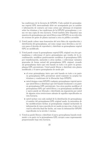 las condiciones de la Licencia de GPLPG. Cada unidad de germoplas-
  ma vegetal GPL intercambiado debe ser acompa˜ada por su nombre
                                                    n
  e informaci´n de contacto as´ como avisos que informan al recipiente
              o                 ı
  sobre los t´rminos y las condiciones de la GPLPG germoplasma, y co-
             e
  mo ver una copia de esta Licencia. Usted tambi´n debe depositar una
                                                  e
  muestra de germoplasma que usted libera como GPLPG en su colecci´n   o
  de recursos de genes de planta nacional u otra en p´blico accesible.
                                                      u
2. Usted puede cobrar unos honorarios del acto f´  ısico de reproducci´n y
                                                                      o
   distribuci´n del germoplasma, as´ como cargar unos derechos a un ter-
             o                      ı
   cero para el derecho de reproducir y distribuir su germoplasma vegetal
   GPL no modiﬁcado.
3. Usted puede cruzar la germoplasma vegetal GPL original con otro ger-
   moplasma y seleccionar el nuevo germoplasma que resulta de la re-
   combinaci´n, modiﬁcar gen´ticamente modiﬁcar el germoplasma GPL
             o               e
   por transformaci´n, mutaci´n u otros medios, o seleccionar variantes
                   o         o
   generadas de forma natual del germoplasma GPL original, creando
   as´ germoplasma unico que est´ basado en todo o en parte en germo-
     ı              ´           a
   plasma GPL preexistente. Usted puede liberar y distribuir esta planta
   modiﬁcada y el nuevo germoplasma de modo que:
        al crear germoplasma unico que est´ basado en todo o en parte
                              ´              a
        en germoplasma GPL preexistent usted consiente en aceptar los
        t´rminos y condiciones de la liberaci´n bajo GPLPG.
         e                                   o
        usted designa como GPLPG cualquier germoplasma vegetal nuevo
        que usted libera y distribuye que est´ basado totalmente o en parte
                                             e
        en germoplasma GPL preexistente. Los otros pueden modiﬁcar el
        germoplasma GPL que usted libera y su germoplasma modiﬁcado
        y nuevo puede ser liberado y distribuido sin imposici´n por usted
                                                              o
        de algunas otras restricciones adem´s de aquellos especiﬁcados en
                                             a
        esta Licencia.
        usted incluye con cada unidad de la distribuci´n de germoplasma
                                                        o
        el nombre del germoplasma GPL original usado, la naturaleza de
        las modiﬁcaciones hechas al germoplasma original incluyendo la
        informaci´n de raza conocida de ser usada en una cruz, el a˜o en el
                  o                                                n
        cual la selecci´n ﬁnal fue hecha, as´ como la informaci´n GPLPG
                       o                    ı                  o
        especiﬁcada en la secci´n 1 encima.
                                o
4. Usted no puede liberar y distribuir el nuevo germoplasma basado total-
   mente o en parte en la germoplasma GPL excepto como expresamente
   proporcionado bajo esta Licencia.

                                  23
 