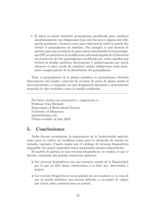 5. Si usted no puede distribuir germoplasma modiﬁcado para satisfacer
     simult´neamente sus obligaciones bajo esta Licencia y alguna otra obli-
            a
     gaci´n pertinente, entonces como una consecuencia usted no puede dis-
         o
     tribuir el germoplasma en absoluto. Por ejemplo, si una licencia de
     patente para una secuencia de genes nueva introducida en el germoplas-
     ma GPL no permitiera la modiﬁcaci´n adicional seguida de la liberaci´n
                                         o                               o
     sin restricci´n de este germoplasma modiﬁcado por todos aquellos que
                  o
     reciben la semilla aut´ntica directamente o indirectamente por usted,
                            e
     entonces el unico modo de satisfacer ambas obligaciones ser´ abste-
                   ´                                               ıa
     nerse completamente de la distribuci´n del germoplasma.
                                           o

    Nota: el germoplasma de la planta aut´ntica es germoplasma obtenido
                                           e
directamente del criador, colecci´n de recursos de genes de planta donde lo
                                 o
haya depositado, o comprado con una designaci´n apropiada y generalmente
                                               o
aceptada de tipo verdadero como la semilla certiﬁcada.


     Por favor, env´ sus comentarios y sugerencias a:
                   ıen
     Professor Tom Michaels
     Department of Horticultural Science
     University of Minnesota
     michaels@umn.edu
     ´
     Ultima revisi´n 14 July 2010
                  o


5.      Conclusiones
    Nadie discute actualmente la importancia de la biodiversidad agr´  ıcola,
tanto para su cultivo sin modiﬁcar como para la obtenci´n de nuevas va-
                                                           o
riedades vegetales. Cuanto mayor sea el cat´logo de recursos ﬁtogen´ticos
                                             a                         e
disponible con mayor seguridad estar´ garantizada nuestra alimentaci´n.
                                     a                                o
    El modelo de gesti´n de esos recursos ﬁtogen´ticos, en cambio, si que se
                       o                        e
discute, existiendo dos grandes tendencias opuestas:

       Los recursos ﬁtogen´ticos son una herencia com´n de la Humanidad,
                          e                           u
       por lo que no debe haber restricciones a su libre uso, intercambio y
       mejora.

       Los recursos ﬁtogen´ticos son propiedad de sus creadores o, en caso de
                          e
       que no pueda atribuirse una autor´ deﬁnida, a sus pa´
                                          ıa                  ıses de origen,
       que tienen plena potestad para su gesti´n.
                                              o


                                      24
 
