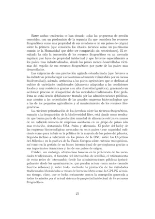 Entre ambas tendencias se han situado todas las propuestas de gesti´n            o
conocidas, con un predominio de la segunda (la que considera los recursos
ﬁtogen´ticos como una propiedad de sus creadores o de sus pa´ de origen)
         e                                                             ıses
sobre la primera (que considera los citados recursos como un patrimonio
com´n de la Humanidad que debe ser compartido sin restricciones). El re-
      u
sultado ha sido la conversi´n de los recursos ﬁtogen´ticos en un mercado
                                o                              e
regulado por leyes de propiedad intelectual y que favorece especialmente a
los pa´ mas industrializados, siendo los pa´ menos desarrollados v´
        ıses                                        ıses                            ıcti-
mas del expolio de sus recursos ﬁtogen´ticos por parte de los pa´
                                              e                               ıses mas
desarrollados.
     Las exigencias de una producci´n agr´
                                        o      ıcola estandarizada (que favorece a
las industrias pero da lugar a ecosistemas altamente vulnerables por su escasa
biodiversidad), adem´s, arrincona a los pocos agricultores que se dedican al
                       a
cultivo de variedades tradicionales (altamente adaptadas a las condiciones
locales y muy resistentes gracias a su alta diversidad gen´tica), generando un
                                                                  e
acelerado proceso de desaparici´n de las variedades tradicionales. Este prob-
                                   o
lema no est´ siendo debidamente tratado por las administraciones p´blicas,
             a                                                                  u
mas atentos a las necesidades de las grandes empresas biotecnol´gicas que   o
a las de los peque˜os agricultores y al mantenimiento de los recursos ﬁto-
                    n
gen´ticos.
     e
     La creciente privatizaci´n de los derechos sobre los recursos ﬁtogen´ticos,
                              o                                                  e
sumado a la desaparici´n de la biodiversidad libre, est´ dando como resulta-
                         o                                     a
do que buena parte de la producci´n mundial de alimentos est´ ya en manos
                                       o                               e
de un reducido n´mero de empresas asentadas en un grupo de pa´
                   u                                                           ıses a´n
                                                                                      u
mas reducido, destacando USA, Suiza y Alemania. El poder del lobby de
las empresas biotecnol´gicas asentadas en estos pa´ tiene capacidad suﬁ-
                         o                                  ıses
ciente como para inﬂuir en la pol´   ıtica de la mayor´ de los pa´ del planeta,
                                                         ıa         ıses
llegando incluso a intervenir en los planes de la ONU sobre los Objetivos
del Milenio o en la pol´ ıtica de la Uni´n Europea sobre cultivos transg´nicos,
                                          o                                      e
as´ como en la gesti´n de un banco internacional de germoplasma gracias a
   ı                  o
sus importantes donaciones y las de sus pa´ de origen.
                                                 ıses
     Existen, sin embargo, alternativas basadas en la protecci´n de las varie-
                                                                     o
dades tradicionales, el fomento del intercambio de semillas, el reforzamiento
de estas redes de intercambio desde las administraciones p´blicas (princi-
                                                                     u
palmente desde los ayuntamientos, que pueden actuar como nodos creando
huertos urbanos) y, sobre todo, mediante la protecci´n de las variedades
                                                                 o
tradicionales liber´ndolas a trav´s de licencias libres como la GPLPG al mis-
                   a                e
mo tiempo, claro, que se lucha seriamente contra la corrupci´n generada a
                                                                      o
todos los niveles por el actual sistema de propiedad intelectual de los recursos
ﬁtogen´ticos.
         e


                                           25
 