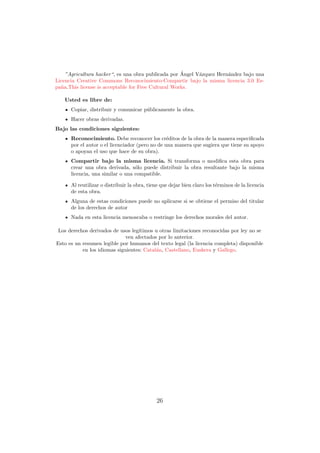 ´
    ”Agricultura hacker“, es una obra publicada por Angel V´zquez Hern´ndez bajo una
                                                           a          a
Licencia Creative Commons Reconocimiento-Compartir bajo la misma licencia 3.0 Es-
pa˜a.This license is acceptable for Free Cultural Works.
  n

   Usted es libre de:
      Copiar, distribuir y comunicar p´blicamente la obra.
                                      u
      Hacer obras derivadas.
Bajo las condiciones siguientes:
      Reconocimiento. Debe reconocer los cr´ditos de la obra de la manera especiﬁcada
                                                 e
      por el autor o el licenciador (pero no de una manera que sugiera que tiene su apoyo
      o apoyan el uso que hace de su obra).
      Compartir bajo la misma licencia. Si transforma o modiﬁca esta obra para
      crear una obra derivada, s´lo puede distribuir la obra resultante bajo la misma
                                  o
      licencia, una similar o una compatible.

      Al reutilizar o distribuir la obra, tiene que dejar bien claro los t´rminos de la licencia
                                                                          e
      de esta obra.
      Alguna de estas condiciones puede no aplicarse si se obtiene el permiso del titular
      de los derechos de autor
      Nada en esta licencia menoscaba o restringe los derechos morales del autor.

 Los derechos derivados de usos leg´
                                   ıtimos u otras limitaciones reconocidas por ley no se
                              ven afectados por lo anterior.
Esto es un resumen legible por humanos del texto legal (la licencia completa) disponible
           en los idiomas siguientes: Catal´n, Castellano, Euskera y Gallego.
                                           a




                                             26
 