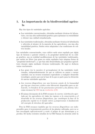 1.      La importancia de la biodiversidad agr´
                                              ıco-
        la
     Hay dos tipos de variedades agr´
                                    ıcolas:

       Las variedades convencionales, obtenidas mediante t´cnicas de labora-
                                                            e
       torio, con una alta uniformidad gen´tica para optimizar su rentabilidad
                                          e
       y obtener una calidad estandarizada.

       Las variedades tradicionales, obtenidas mediante t´cnicas de hibridaci´n
                                                         e                   o
       y selecci´n al alcance de la mayor´ de los agricultores, con una alta
                o                          ıa
       variabilidad gen´tica. Suelen estar adaptadas a las condiciones de cul-
                        e
       tivo locales.

Las variedades convencionales, cuyo cultivo suele estar regulado por alg´nu
tipo de licencia o patente relativa a la propiedad intelectual de su c´di-
                                                                        o
go gen´tico, son en realidad modiﬁcaciones de las variedades tradicionales,
       e
que suelen ser libres (sus genes no est´n regulados bajo ninguna forma de
                                       a
”propiedad intelectual”), y que han sido desarrolladas por peque˜os agricul-
                                                                 n
tores durante siglos mediante t´cnicas tradicionales. De aqu´ se deducen
                                 e                             ı
varias conclusiones:

       Los genes (en lo sucesivo el germoplasma) de las variedades tradi-
       cionales, independientemente de que se cultiven en mayor o menor
       cantidad, son un recurso econ´mico equivalente a cualquier desarrollo
                                      o
       tecnol´gico, puesto que son la base de la que se parte para la obtenci´n
             o                                                               o
       de nuevas variedades agr´ıcolas.

       Los recursos ﬁtogen´ticos son una herencia com´n de la humanidad
                           e                             u
       que hay que conservar y deben estar libremente disponibles para su uti-
       lizaci´n, en beneﬁcio de las generaciones presentes y las futuras, tal y
             o
       como reconoce la FAO en su resoluci´n 4/89.
                                            o

       El mismo documento de la FAO reconoce la enorme contribuci´n apor-
                                                                     o
       tada por los agricultores de todas las regiones a la conservaci´n y el
                                                                      o
       desarrollo de los recursos ﬁtogen´ticos, que constituyen la base de la
                                         e
       producci´n vegetal en el mundo entero y proporcionan el fundamento
               o
       del concepto de derechos del agricultor.

    Pero la FAO reconoce tambi´n que los recursos ﬁtogen´ticos son indis-
                                e                           e
pensables para el mejoramiento gen´tico de las plantas cultivadas, pero no se
                                   e
han investigado suﬁcientemente y existe el peligro de que disminuyan y se
pierdan. De hecho recientes estudios de la FAO llaman la atenci´n sobre la
                                                                  o

                                       3
 