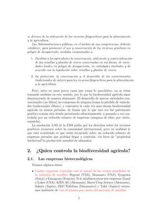 se deriven de la utilizaci´n de los recursos ﬁtogen´ticos para la alimentaci´n
                          o                        e                        o
y la agricultura.
    Las Administraciones p´blicas, en el ´mbito de sus competencias, deber´n
                            u             a                                 a
establecer, para promover el uso y conservaci´n de los recursos gen´ticos en
                                               o                      e
peligro de desaparici´n, medidas encaminadas a:
                      o

  1. Facilitar a los agricultores la conservaci´n, utilizaci´n y comercializaci´n
                                               o            o                  o
     de las semillas y plantas de vivero conservadas en sus ﬁncas, de varie-
     dades locales en peligro de desaparici´n, en cantidades limitadas y de
                                             o
     acuerdo con la legislaci´n sobre semillas y plantas de vivero.
                              o
  2. La protecci´n, la conservaci´n y el desarrollo de los conocimientos
                 o                  o
     tradicionales de inter´s para los recursos ﬁtogen´ticos para la alimentaci´n
                           e                          e                        o
     y la agricultura.

    Pero, salvo en unos pocos casos que rozan lo anecd´tico, no se est´n
                                                          o                a
tomando medidas en este sentido, por lo que la biodiversidad agr´ ıcola sigue
disminuyendo de manera alarmante. El desarrollo de nuevas variedades con-
vencionales (no libres) no compensa de ninguna forma la p´rdida de varieda-
                                                           e
des tradicionales (libres), y concentra la cada vez mas escasa biodiversidad
agr´
   ıcola en manos privadas, de forma que lo que una vez fue patrimonio
gen´tico com´n est´ siendo privatizado silenciosamente, y pasando a ser con-
    e         u     a
trolado por un reducido n´mero de empresas (ninguna de ellas, por cierto,
                            u
espa˜ola).
     n
    La resoluci´n 4/89 de la FAO ped´ que los derechos sobre los recursos
                o                      ıa
gen´ticos recayesen sobre la comunidad internacional, pero en realidad lo
    e
que est´ ocurriendo es que est´n recayendo sobre un reducido n´mero de
        a                        a                                 u
empresas privadas que podr´ llegar a controlar, v´ leyes de ”propiedad
                              ıan                    ıa
intelectual”la producci´n mundial de alimentos.
                        o


2.      ¿Quien controla la biodiversidad agr´
                                            ıcola?
2.1.     Las empresas biotecnol´gicas
                               o
     Veamos algunos datos:
       Cuatro empresas controlan casi la mitad de las ventas mundiales de
       la industria de semillas: Dupont (USA), Monsanto (USA), Syngenta
       (Suiza) y Limagrain (Francia). Si le a˜adimos otras seis empresas (Land
                                             n
       o’Lakes (USA), KWS AG (Alemania), Bayer Crop Science (Alemania),
       Sakata (Jap´n), DLF-Trifolium (Dinamarca) y Takii (Jap´n)) estare-
                   o                                               o
       mos hablando de casi el setenta por ciento del mercado de semillas.

                                       5
 