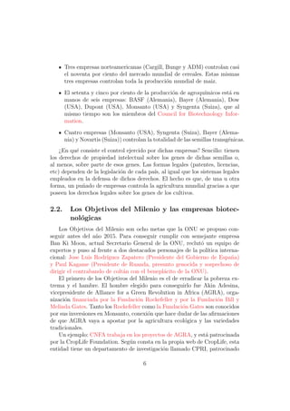 Tres empresas norteamericanas (Cargill, Bunge y ADM) controlan casi
       el noventa por ciento del mercado mundial de cereales. Estas mismas
       tres empresas controlan toda la producci´n mundial de maiz.
                                               o
       El setenta y cinco por ciento de la producci´n de agroqu´
                                                   o           ımicos est´ en
                                                                         a
       manos de seis empresas: BASF (Alemania), Bayer (Alemania), Dow
       (USA), Dupont (USA), Monsanto (USA) y Syngenta (Suiza), que al
       mismo tiempo son los miembros del Council for Biotechnology Infor-
       mation.
       Cuatro empresas (Monsanto (USA), Syngenta (Suiza), Bayer (Alema-
       nia) y Novartis (Suiza)) controlan la totalidad de las semillas transg´nicas.
                                                                             e
    ¿En qu´ consiste el control ejercido por dichas empresas? Sencillo: tienen
           e
los derechos de propiedad intelectual sobre los genes de dichas semillas o,
al menos, sobre parte de esos genes. Las formas legales (patentes, licencias,
etc) dependen de la legislaci´n de cada pa´ al igual que los sistemas legales
                             o             ıs,
empleados en la defensa de dichos derechos. El hecho es que, de una u otra
forma, un pu˜ado de empresas controla la agricultura mundial gracias a que
             n
poseen los derechos legales sobre los genes de los cultivos.

2.2.     Los Objetivos del Milenio y las empresas biotec-
         nol´gicas
            o
    Los Objetivos del Milenio son ocho metas que la ONU se propuso con-
seguir antes del a˜o 2015. Para conseguir cumplir con semejante empresa
                   n
Ban Ki Moon, actual Secretario General de la ONU, reclut´ un equipo de
                                                              o
expertos y puso al frente a dos destacados personajes de la pol´ ıtica interna-
cional: Jose Luis Rodr´ıguez Zapatero (Presidente del Gobierno de Espa˜a)   n
y Paul Kagame (Presidente de Ruanda, presunto genocida y sospechoso de
dirigir el contrabando de colt´n con el benepl´cito de la ONU).
                              a               a
    El primero de los Objetivos del Milenio es el de erradicar la pobreza ex-
trema y el hambre. El hombre elegido para conseguirlo fue Akin Adesina,
vicepresidente de Alliance for a Green Revolution in Africa (AGRA), orga-
nizaci´n ﬁnanciada por la Fundaci´n Rockefeller y por la Fundaci´n Bill y
       o                           o                                  o
Melinda Gates. Tanto los Rockefeller como la Fundaci´n Gates son conocidos
                                                      o
por sus inversiones en Monsanto, conexi´n que hace dudar de las aﬁrmaciones
                                        o
de que AGRA vaya a apostar por la agricultura ecol´gica y las variedades
                                                       o
tradicionales.
    Un ejemplo: CNFA trabaja en los proyectos de AGRA, y est´ patrocinada
                                                                a
por la CropLife Foundation. Seg´n consta en la propia web de CropLife, esta
                                u
entidad tiene un departamento de investigaci´n llamado CPRI, patrocinado
                                             o

                                        6
 