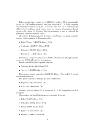 Estas aportaciones suman otros 40.636.554 d´lares USA, aproximada-
                                                   o
mente un 25,4 % del presupuesto total, que sumados al 21 % de las empresas
biotecnol´gicas suman un 46,4 %, lo cual da una idea de la inﬂuencia que
         o
el lobby biotecnol´gico puede ejercer sobre los recursos ﬁtogen´ticos deposi-
                  o                                            e
tados en la c´pula de Svalbarg, bien directamente o bien a trav´s de los
              u                                                     e
gobiernos de sus respectivos pa´ıses.
    ¿Y el resto de la ﬁnanciaci´n de donde viene? Entre los dem´s donantes
                               o                                 a
ﬁguran varios pa´ de la Commonwealth:
                 ıses

     Reino Unido: 19.468.582 d´lares USA.
                              o

     Australia: 13.047.051 d´lares USA.
                            o

     Canad´: 7.031.850 d´lares USA.
          a             o

     Irlanda: 4.144.250 d´lares USA.
                         o

  Entre estos cuatro donantes suman 43.691.733 d´lares USA, aproximada-
                                                o
mente un 27,3 % del total del presupuesto.
  Destaca tambi´n algunos pa´ n´rdicos:
                e              ıses o

     Noruega: 18.362.438 d´lares USA.
                          o

     Suecia: 12.324.715 d´lares USA.
                         o

  Entre ambos suman un total de 30.687.153 d´lares USA, un 19,2 % aproxi-
                                            o
madamente del total.
  Dos pa´ del sur de Europa que han contribuido:
         ıses

     Espa˜a: 2.629.650 d´lares USA.
         n              o

     Italia: 989.096 d´lares USA.
                      o

    Suman 3.618.746 d´lares USA, apenas un 2,3 % del presupuesto total de
                     o
la c´pula.
    u
    Otros pa´ que tambi´n han puesto su grano de arena:
            ıses         e

     India: 50.000 d´lares USA.
                    o

     Colombia: 35.802 d´lares USA.
                       o

     Brasil: 30.000 d´lares USA.
                     o

     Egipto: 25.000 d´lares USA.
                     o

     Etiopia: 25.000 d´lares USA.
                      o

                                     9
 