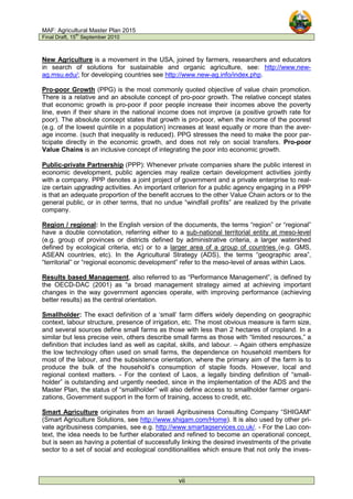 MAF: Agricultural Master Plan 2015
Final Draft, 15
th
September 2010
vii
New Agriculture is a movement in the USA, joined by farmers, researchers and educators
in search of solutions for sustainable and organic agriculture, see: http://www.new-
ag.msu.edu/; for developing countries see http://www.new-ag.info/index.php.
Pro-poor Growth (PPG) is the most commonly quoted objective of value chain promotion.
There is a relative and an absolute concept of pro-poor growth. The relative concept states
that economic growth is pro-poor if poor people increase their incomes above the poverty
line, even if their share in the national income does not improve (a positive growth rate for
poor). The absolute concept states that growth is pro-poor, when the income of the poorest
(e.g. of the lowest quintile in a population) increases at least equally or more than the aver-
age income. (such that inequality is reduced). PPG stresses the need to make the poor par-
ticipate directly in the economic growth, and does not rely on social transfers. Pro-poor
Value Chains is an inclusive concept of integrating the poor into economic growth.
Public-private Partnership (PPP): Whenever private companies share the public interest in
economic development, public agencies may realize certain development activities jointly
with a company. PPP denotes a joint project of government and a private enterprise to real-
ize certain upgrading activities. An important criterion for a public agency engaging in a PPP
is that an adequate proportion of the benefit accrues to the other Value Chain actors or to the
general public, or in other terms, that no undue “windfall profits” are realized by the private
company.
Region / regional: In the English version of the documents, the terms “region” or “regional”
have a double connotation, referring either to a sub-national territorial entity at meso-level
(e.g. group of provinces or districts defined by administrative criteria, a larger watershed
defined by ecological criteria, etc) or to a larger area of a group of countries (e.g. GMS,
ASEAN countries, etc). In the Agricultural Strategy (ADS), the terms “geographic area”,
“territorial” or “regional economic development” refer to the meso-level of areas within Laos.
Results based Management, also referred to as “Performance Management”, is defined by
the OECD-DAC (2001) as “a broad management strategy aimed at achieving important
changes in the way government agencies operate, with improving performance (achieving
better results) as the central orientation.
Smallholder: The exact definition of a ‘small’ farm differs widely depending on geographic
context, labour structure, presence of irrigation, etc. The most obvious measure is farm size,
and several sources define small farms as those with less than 2 hectares of cropland. In a
similar but less precise vein, others describe small farms as those with “limited resources,” a
definition that includes land as well as capital, skills, and labour. – Again others emphasize
the low technology often used on small farms, the dependence on household members for
most of the labour, and the subsistence orientation, where the primary aim of the farm is to
produce the bulk of the household’s consumption of staple foods. However, local and
regional context matters. - For the context of Laos, a legally binding definition of “small-
holder” is outstanding and urgently needed, since in the implementation of the ADS and the
Master Plan, the status of “smallholder” will also define access to smallholder farmer organi-
zations, Government support in the form of training, access to credit, etc.
Smart Agriculture originates from an Israeli Agribusiness Consulting Company “SHIGAM”
(Smart Agriculture Solutions, see http://www.shigam.com/Home). It is also used by other pri-
vate agribusiness companies, see e.g. http://www.smartagservices.co.uk/. - For the Lao con-
text, the idea needs to be further elaborated and refined to become an operational concept,
but is seen as having a potential of successfully linking the desired investments of the private
sector to a set of social and ecological conditionalities which ensure that not only the inves-
 