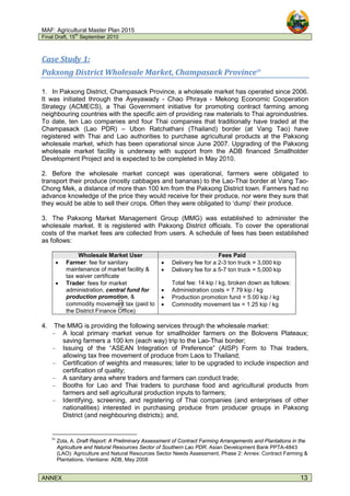 MAF: Agricultural Master Plan 2015
Final Draft, 15
th
September 2010
ANNEX 13
Case Study 1:
Pakxong District Wholesale Market, Champasack Province31
1. In Pakxong District, Champasack Province, a wholesale market has operated since 2006.
It was initiated through the Ayeyawady - Chao Phraya - Mekong Economic Cooperation
Strategy (ACMECS), a Thai Government initiative for promoting contract farming among
neighbouring countries with the specific aim of providing raw materials to Thai agroindustries.
To date, ten Lao companies and four Thai companies that traditionally have traded at the
Champasack (Lao PDR) – Ubon Ratchathani (Thailand) border (at Vang Tao) have
registered with Thai and Lao authorities to purchase agricultural products at the Pakxong
wholesale market, which has been operational since June 2007. Upgrading of the Pakxong
wholesale market facility is underway with support from the ADB financed Smallholder
Development Project and is expected to be completed in May 2010.
2. Before the wholesale market concept was operational, farmers were obligated to
transport their produce (mostly cabbages and bananas) to the Lao-Thai border at Vang Tao-
Chong Mek, a distance of more than 100 km from the Pakxong District town. Farmers had no
advance knowledge of the price they would receive for their produce, nor were they sure that
they would be able to sell their crops. Often they were obligated to ‘dump’ their produce.
3. The Pakxong Market Management Group (MMG) was established to administer the
wholesale market. It is registered with Pakxong District officials. To cover the operational
costs of the market fees are collected from users. A schedule of fees has been established
as follows:
Wholesale Market User Fees Paid
• Farmer: fee for sanitary
maintenance of market facility &
tax waiver certificate
• Delivery fee for a 2-3 ton truck = 3,000 kip
• Delivery fee for a 5-7 ton truck = 5,000 kip
• Trader: fees for market
administration, central fund for
production promotion, &
commodity movement tax (paid to
the District Finance Office)
Total fee: 14 kip / kg, broken down as follows:
• Administration costs = 7.79 kip / kg
• Production promotion fund = 5.00 kip / kg
• Commodity movement tax = 1.25 kip / kg
4. The MMG is providing the following services through the wholesale market:
– A local primary market venue for smallholder farmers on the Bolovens Plateaux;
saving farmers a 100 km (each way) trip to the Lao-Thai border;
– Issuing of the “ASEAN Integration of Preference” (AISP) Form to Thai traders,
allowing tax free movement of produce from Laos to Thailand;
– Certification of weights and measures; later to be upgraded to include inspection and
certification of quality;
– A sanitary area where traders and farmers can conduct trade;
– Booths for Lao and Thai traders to purchase food and agricultural products from
farmers and sell agricultural production inputs to farmers;
– Identifying, screening, and registering of Thai companies (and enterprises of other
nationalities) interested in purchasing produce from producer groups in Pakxong
District (and neighbouring districts); and,
31
Zola, A. Draft Report: A Preliminary Assessment of Contract Farming Arrangements and Plantations in the
Agriculture and Natural Resources Sector of Southern Lao PDR. Asian Development Bank PPTA-4843
(LAO): Agriculture and Natural Resources Sector Needs Assessment, Phase 2: Annex: Contract Farming &
Plantations. Vientiane: ADB, May 2008
 